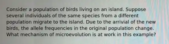 Consider a population of birds living on an island. Suppose several individuals of the same species from a different population migrate to the island. Due to the arrivial of the new birds, the allele frequencies in the original population change. What mechanism of microevolution is at work in this example?