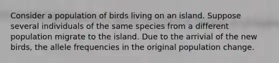 Consider a population of birds living on an island. Suppose several individuals of the same species from a different population migrate to the island. Due to the arrivial of the new birds, the allele frequencies in the original population change.