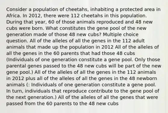 Consider a population of cheetahs, inhabiting a protected area in Africa. In 2012, there were 112 cheetahs in this population. During that year, 60 of those animals reproduced and 48 new cubs were born. What constitutes the gene pool of the new generation made of those 48 new cubs? Multiple choice question. All of the alleles of all the genes in the 112 adult animals that made up the population in 2012 All of the alleles of all the genes in the 60 parents that had those 48 cubs (Individuals of one generation constitute a gene pool. Only those parental genes passed to the 48 new cubs will be part of the new gene pool.) All of the alleles of all the genes in the 112 animals in 2012 plus all of the alleles of all the genes in the 48 newborn animals (: Individuals of one generation constitute a gene pool. In turn, individuals that reproduce contribute to the gene pool of the next generation.) All of the alleles of all the genes that were passed from the 60 parents to the 48 new cubs