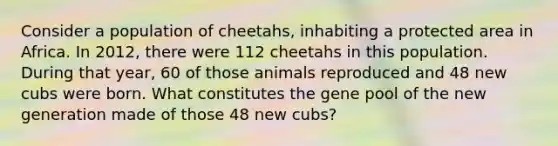 Consider a population of cheetahs, inhabiting a protected area in Africa. In 2012, there were 112 cheetahs in this population. During that year, 60 of those animals reproduced and 48 new cubs were born. What constitutes the gene pool of the new generation made of those 48 new cubs?