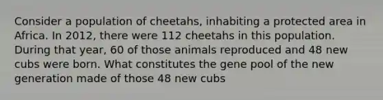 Consider a population of cheetahs, inhabiting a protected area in Africa. In 2012, there were 112 cheetahs in this population. During that year, 60 of those animals reproduced and 48 new cubs were born. What constitutes the gene pool of the new generation made of those 48 new cubs