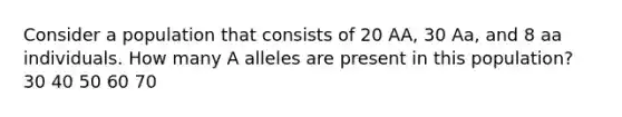 Consider a population that consists of 20 AA, 30 Aa, and 8 aa individuals. How many A alleles are present in this population? 30 40 50 60 70