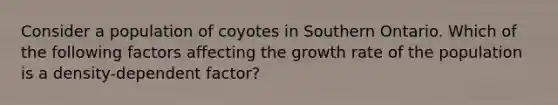 Consider a population of coyotes in Southern Ontario. Which of the following factors affecting the growth rate of the population is a density-dependent factor?