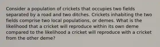 Consider a population of crickets that occupies two fields separated by a road and two ditches. Crickets inhabiting the two fields comprise two local populations, or demes. What is the likelihood that a cricket will reproduce within its own deme compared to the likelihood a cricket will reproduce with a cricket from the other deme?