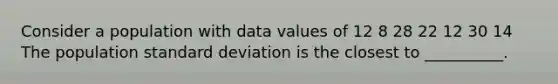 Consider a population with data values of 12 8 28 22 12 30 14 The population standard deviation is the closest to __________.