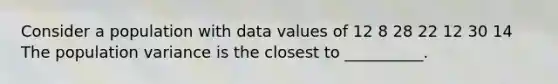 Consider a population with data values of 12 8 28 22 12 30 14 The population variance is the closest to __________.