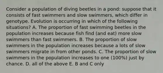 Consider a population of diving beetles in a pond: suppose that it consists of fast swimmers and slow swimmers, which differ in genotype. Evolution is occurring in which of the following situations? A. The proportion of fast swimming beetles in the population increases because fish find (and eat) more slow swimmers than fast swimmers. B. The proportion of slow swimmers in the population increases because a lots of slow swimmers migrate in from other ponds. C. The proportion of slow swimmers in the population increases to one (100%) just by chance. D. all of the above E. B and C only