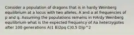 Consider a population of dragons that is in hardy Weinberg equilibrium at a locus with two alleles, A and a at frequencies of p and q. Assuming the populations remains in HArdy Weinberg equilibrium what is the expected frequency of Aa heterzygotes after 100 generations A)1 B)2pq C)0.5 D)p^2