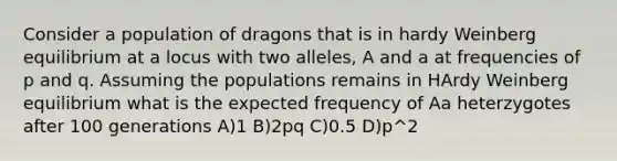 Consider a population of dragons that is in hardy Weinberg equilibrium at a locus with two alleles, A and a at frequencies of p and q. Assuming the populations remains in HArdy Weinberg equilibrium what is the expected frequency of Aa heterzygotes after 100 generations A)1 B)2pq C)0.5 D)p^2