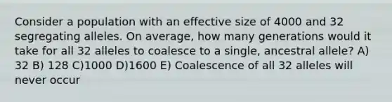 Consider a population with an effective size of 4000 and 32 segregating alleles. On average, how many generations would it take for all 32 alleles to coalesce to a single, ancestral allele? A) 32 B) 128 C)1000 D)1600 E) Coalescence of all 32 alleles will never occur