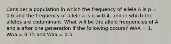 Consider a population in which the frequency of allele A is p = 0.6 and the frequency of allele a is q = 0.4, and in which the alleles are codominant. What will be the allele frequencies of A and a after one generation if the following occurs? WAA = 1, WAa = 0.75 and Waa = 0.5