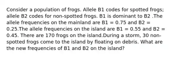 Consider a population of frogs. Allele B1 codes for spotted frogs; allele B2 codes for non-spotted frogs. B1 is dominant to B2 .The allele frequencies on the mainland are B1 = 0.75 and B2 = 0.25.The allele frequencies on the island are B1 = 0.55 and B2 = 0.45. There are 170 frogs on the island.During a storm, 30 non-spotted frogs come to the island by floating on debris. What are the new frequencies of B1 and B2 on the island?