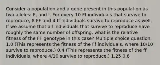 Consider a population and a gene present in this population as two alleles: F, and f. For every 10 Ff individuals that survive to reproduce, 8 FF and 4 ff individuals survive to reproduce as well. If we assume that all individuals that survive to reproduce have roughly the same number of offspring, what is the relative fitness of the FF genotype in this case? Multiple choice question. 1.0 (This represents the fitness of the Ff individuals, where 10/10 survive to reproduce.) 0.4 (This represents the fitness of the ff individuals, where 4/10 survive to reproduce.) 1.25 0.8