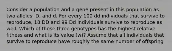 Consider a population and a gene present in this population as two alleles: D, and d. For every 100 dd individuals that survive to reproduce, 18 DD and 99 Dd individuals survive to reproduce as well. Which of these three genotypes has the highest relative fitness and what is its value (w)? Assume that all individuals that survive to reproduce have roughly the same number of offspring