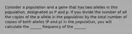 Consider a population and a gene that has two alleles in this population, designated as P and p. If you divide the number of all the copies of the p allele in the population by the total number of copies of both alleles (P and p) in the population, you will calculate the ______ frequency of the ______.