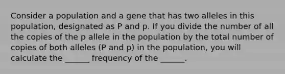 Consider a population and a gene that has two alleles in this population, designated as P and p. If you divide the number of all the copies of the p allele in the population by the total number of copies of both alleles (P and p) in the population, you will calculate the ______ frequency of the ______.