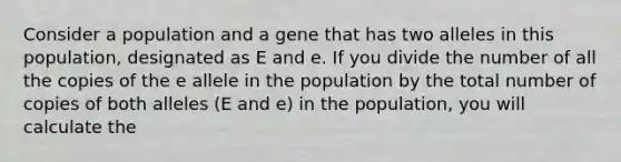 Consider a population and a gene that has two alleles in this population, designated as E and e. If you divide the number of all the copies of the e allele in the population by the total number of copies of both alleles (E and e) in the population, you will calculate the