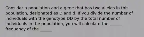 Consider a population and a gene that has two alleles in this population, designated as D and d. If you divide the number of individuals with the genotype DD by the total number of individuals in the population, you will calculate the ______ frequency of the ______.