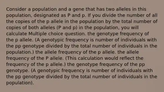 Consider a population and a gene that has two alleles in this population, designated as P and p. If you divide the number of all the copies of the p allele in the population by the total number of copies of both alleles (P and p) in the population, you will calculate Multiple choice question. the genotype frequency of the p allele. (A genotypic frequency is number of individuals with the pp genotype divided by the total number of individuals in the population.) the allele frequency of the p allele. the allele frequency of the P allele. (This calculation would reflect the frequency of the p allele.) the genotype frequency of the pp genotype. (A genotypic frequency is number of individuals with the pp genotype divided by the total number of individuals in the population).