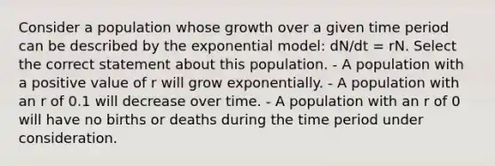 Consider a population whose growth over a given time period can be described by the exponential model: dN/dt = rN. Select the correct statement about this population. - A population with a positive value of r will grow exponentially. - A population with an r of 0.1 will decrease over time. - A population with an r of 0 will have no births or deaths during the time period under consideration.