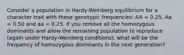 Consider a population in Hardy-Weinberg equilibrium for a character trait with these genotypic frequencies: AA = 0.25, Aa = 0.50 and aa = 0.25. If you remove all the homozygous dominants and allow the remaining population to reproduce (again under Hardy-Weinberg conditions), what will be the frequency of homozygous dominants in the next generation?