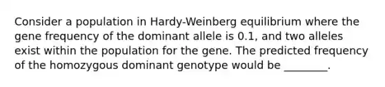 Consider a population in Hardy-Weinberg equilibrium where the gene frequency of the dominant allele is 0.1, and two alleles exist within the population for the gene. The predicted frequency of the homozygous dominant genotype would be ________.