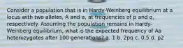 Consider a population that is in Hardy-Weinberg equilibrium at a locus with two alleles, A and a, at frequencies of p and q, respectively. Assuming the population remains in Hardy-Weinberg equilibrium, what is the expected frequency of Aa heterozygotes after 100 generations? a. 1 b. 2pq c. 0.5 d. p2