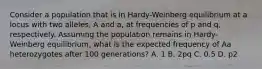 Consider a population that is in Hardy-Weinberg equilibrium at a locus with two alleles, A and a, at frequencies of p and q, respectively. Assuming the population remains in Hardy-Weinberg equilibrium, what is the expected frequency of Aa heterozygotes after 100 generations? A. 1 B. 2pq C. 0.5 D. p2