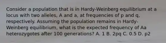 Consider a population that is in Hardy-Weinberg equilibrium at a locus with two alleles, A and a, at frequencies of p and q, respectively. Assuming the population remains in Hardy-Weinberg equilibrium, what is the expected frequency of Aa heterozygotes after 100 generations? A. 1 B. 2pq C. 0.5 D. p2