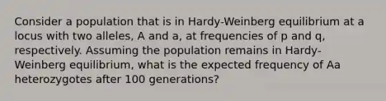 Consider a population that is in Hardy-Weinberg equilibrium at a locus with two alleles, A and a, at frequencies of p and q, respectively. Assuming the population remains in Hardy-Weinberg equilibrium, what is the expected frequency of Aa heterozygotes after 100 generations?