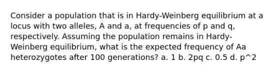 Consider a population that is in Hardy-Weinberg equilibrium at a locus with two alleles, A and a, at frequencies of p and q, respectively. Assuming the population remains in Hardy-Weinberg equilibrium, what is the expected frequency of Aa heterozygotes after 100 generations? a. 1 b. 2pq c. 0.5 d. p^2