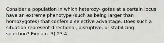 Consider a population in which heterozy- gotes at a certain locus have an extreme phenotype (such as being larger than homozygotes) that confers a selective advantage. Does such a situation represent directional, disruptive, or stabilizing selection? Explain. 3) 23.4