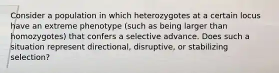 Consider a population in which heterozygotes at a certain locus have an extreme phenotype (such as being larger than homozygotes) that confers a selective advance. Does such a situation represent directional, disruptive, or stabilizing selection?