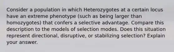 Consider a population in which Heterozygotes at a certain locus have an extreme phenotype (such as being larger than homozygotes) that confers a selective advantage. Compare this description to the models of selection modes. Does this situation represent directional, disruptive, or stabilizing selection? Explain your answer.