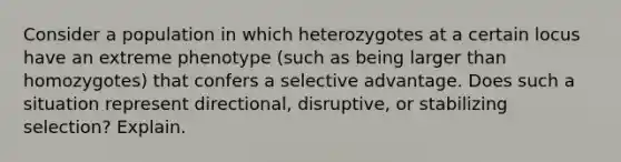 Consider a population in which heterozygotes at a certain locus have an extreme phenotype (such as being larger than homozygotes) that confers a selective advantage. Does such a situation represent directional, disruptive, or stabilizing selection? Explain.