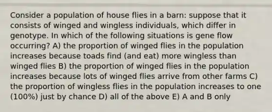 Consider a population of house flies in a barn: suppose that it consists of winged and wingless individuals, which differ in genotype. In which of the following situations is gene flow occurring? A) the proportion of winged flies in the population increases because toads find (and eat) more wingless than winged flies B) the proportion of winged flies in the population increases because lots of winged flies arrive from other farms C) the proportion of wingless flies in the population increases to one (100%) just by chance D) all of the above E) A and B only