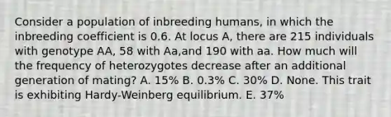 Consider a population of inbreeding humans, in which the inbreeding coefficient is 0.6. At locus A, there are 215 individuals with genotype AA, 58 with Aa,and 190 with aa. How much will the frequency of heterozygotes decrease after an additional generation of mating? A. 15% B. 0.3% C. 30% D. None. This trait is exhibiting Hardy-Weinberg equilibrium. E. 37%