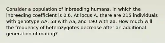 Consider a population of inbreeding humans, in which the inbreeding coefficient is 0.6. At locus A, there are 215 individuals with genotype AA, 58 with Aa, and 190 with aa. How much will the frequency of heterozygotes decrease after an additional generation of mating?