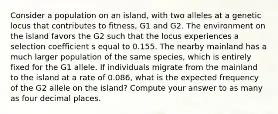 Consider a population on an island, with two alleles at a genetic locus that contributes to fitness, G1 and G2. The environment on the island favors the G2 such that the locus experiences a selection coefficient s equal to 0.155. The nearby mainland has a much larger population of the same species, which is entirely fixed for the G1 allele. If individuals migrate from the mainland to the island at a rate of 0.086, what is the expected frequency of the G2 allele on the island? Compute your answer to as many as four decimal places.