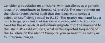 Consider a population on an island, with two alleles at a genetic locus that contributes to fitness, A1 and A2. The environment on the island favors the A2 such that the locus experiences a selection coefficient s equal to 0.182. The nearby mainland has a much larger population of the same species, which is entirely fixed for the A1 allele. If individuals migrate from the mainland to the island at a rate of 0.061, what is the expected frequency of the A2 allele on the island? Compute your answer to as many as four decimal places.