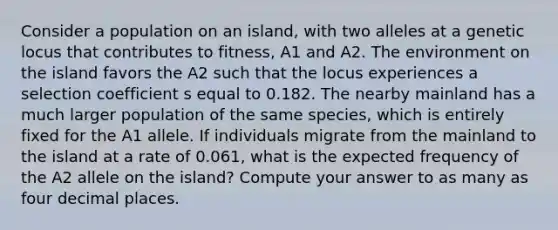 Consider a population on an island, with two alleles at a genetic locus that contributes to fitness, A1 and A2. The environment on the island favors the A2 such that the locus experiences a selection coefficient s equal to 0.182. The nearby mainland has a much larger population of the same species, which is entirely fixed for the A1 allele. If individuals migrate from the mainland to the island at a rate of 0.061, what is the expected frequency of the A2 allele on the island? Compute your answer to as many as four decimal places.