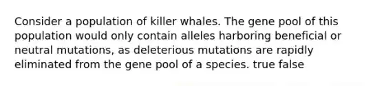 Consider a population of killer whales. The gene pool of this population would only contain alleles harboring beneficial or neutral mutations, as deleterious mutations are rapidly eliminated from the gene pool of a species. true false