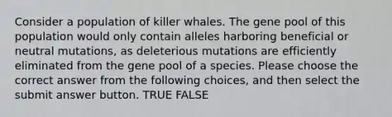 Consider a population of killer whales. The gene pool of this population would only contain alleles harboring beneficial or <a href='https://www.questionai.com/knowledge/k0hu8LgnWj-neutral-mutations' class='anchor-knowledge'>neutral mutations</a>, as deleterious mutations are efficiently eliminated from the gene pool of a species. Please choose the correct answer from the following choices, and then select the submit answer button. TRUE FALSE