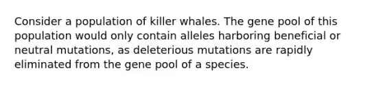 Consider a population of killer whales. The gene pool of this population would only contain alleles harboring beneficial or neutral mutations, as deleterious mutations are rapidly eliminated from the gene pool of a species.