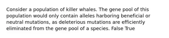 Consider a population of killer whales. The gene pool of this population would only contain alleles harboring beneficial or neutral mutations, as deleterious mutations are efficiently eliminated from the gene pool of a species. False True