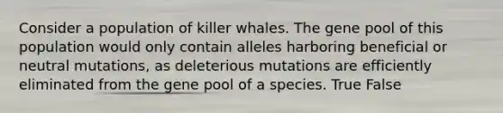 Consider a population of killer whales. The gene pool of this population would only contain alleles harboring beneficial or neutral mutations, as deleterious mutations are efficiently eliminated from the gene pool of a species. True False