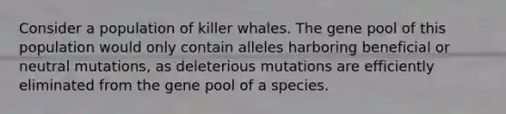 Consider a population of killer whales. The gene pool of this population would only contain alleles harboring beneficial or neutral mutations, as deleterious mutations are efficiently eliminated from the gene pool of a species.