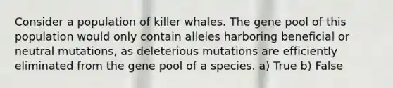 Consider a population of killer whales. The gene pool of this population would only contain alleles harboring beneficial or neutral mutations, as deleterious mutations are efficiently eliminated from the gene pool of a species. a) True b) False