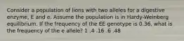 Consider a population of lions with two alleles for a digestive enzyme, E and e. Assume the population is in Hardy-Weinberg equilibrium. If the frequency of the EE genotype is 0.36, what is the frequency of the e allele? 1 .4 .16 .6 .48