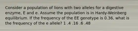 Consider a population of lions with two alleles for a digestive enzyme, E and e. Assume the population is in Hardy-Weinberg equilibrium. If the frequency of the EE genotype is 0.36, what is the frequency of the e allele? 1 .4 .16 .6 .48